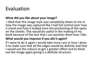 Evaluation
What did you like about your image?
I liked that this image style was completely down to me in
how the image was captured like I had full control over how
it stood and how it looked even the positioning of the spots
on the cheeks. This would be useful in the making of my
book because of the fact that I can position them how I like.
What would you improve if you did it again?
If I were to do it again I would take more care in how I drew
it to make sure that all the edges would be definite and that
I would use the colours to get a greater effect and to block
out the image again giving it a definite structure.
 