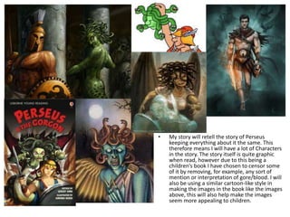 • My story will retell the story of Perseus
keeping everything about it the same. This
therefore means I will have a lot of Characters
in the story. The story itself is quite graphic
when read, however due to this being a
children’s book I have chosen to censor some
of it by removing, for example, any sort of
mention or interpretation of gore/blood. I will
also be using a similar cartoon-like style in
making the images in the book like the images
above, this will also help make the images
seem more appealing to children.
 