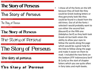• I chose all of the fonts on the left
because they all look like they
could be Greek looking letters or
they genuinely look like they
could be found in a book from the
old times. Out of all the fonts I
selected I would probably want to
use either the second font
(Bauserif) or the fifth one
(Adolphus Serif) as they both look
Greek-ish but both retain the
ability to allow your eyes to
follow the words along the page
which would be a great help for
the kids to follow along the page
and make it easier on them to
read. I included the two fonts on
the bottom (FTF Indonesiana Serif
& Curly) as the start of chapter
letters which you see quite often
in fairy tales and myth books.
 