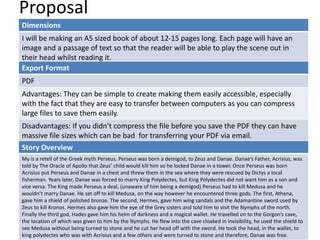 Proposal
Dimensions
I will be making an A5 sized book of about 12-15 pages long. Each page will have an
image and a passage of text so that the reader will be able to play the scene out in
their head whilst reading it.
Export Format
PDF
Advantages: They can be simple to create making them easily accessible, especially
with the fact that they are easy to transfer between computers as you can compress
large files to save them easily.
Disadvantages: If you didn’t compress the file before you save the PDF they can have
massive file sizes which can be bad for transferring your PDF via email.
Story Overview
My is a retell of the Greek myth Perseus. Perseus was born a demigod, to Zeus and Danae. Danae’s Father, Acrisius, was
told by The Oracle of Apollo that Zeus’ child would kill him so he locked Danae in a tower. Once Perseus was born
Acrisius put Perseus and Danae in a chest and threw them in the sea where they were rescued by Dictys a local
fisherman. Years later, Danae was forced to marry King Polydectes, but King Polydectes did not want him as a son and
vice versa. The King made Perseus a deal, (unaware of him being a demigod) Perseus had to kill Medusa and he
wouldn’t marry Danae. He set off to kill Medusa, on the way however he encountered three gods. The first, Athena,
gave him a shield of polished bronze. The second, Hermes, gave him wing sandals and the Adamantine sword used by
Zeus to kill Kronos. Hermes also gave him the eye of the Grey sisters and told him to visit the Nymphs of the north.
Finally the third god, Hades gave him his helm of darkness and a magical wallet. He travelled on to the Gorgon’s cave,
the location of which was given to him by the Nymphs. He flew into the cave cloaked in invisibility, he used the shield to
see Medusa without being turned to stone and he cut her head off with the sword. He took the head, in the wallet, to
king polydectes who was with Acrisius and a few others and were turned to stone and therefore, Danae was free.
 