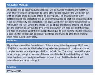 Deadline
15th May 2015
Audience
My audience would be the older end of the primary school age range (8-10 year
olds) this is because for this kind of story to be told you need to understand more
complex sentences and younger children can’t do this. The story I think will appeal
more to boys than girls because of the nature of the book and the killing etc. I do
think that both boys and girls will want to read it but I feel like the book will
naturally appeal more to boys. I
Production Methods
The pages will be (as previously specified) will be A5 size which means that they
won’t be very big in comparison to some other books however the will be set out
with an image and a passage of text on every page. The images will be fairly
cartoonish and the characters will be uniquely designed so that the children reading
it can easily identify the characters. The pages will be set out something similar to
“The Cat in the Hat” where the image will be above and slightly around the image
but the text will be surrounded by a white area which will fade out and the image
will fade in. I will be using the rotoscope technique to take existing images to use as
a base line for things such as ships or buildings and I will add onto them making
them more suited to my story.
 