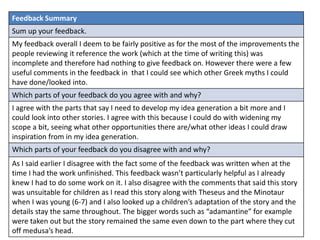 Feedback Summary
Sum up your feedback.
My feedback overall I deem to be fairly positive as for the most of the improvements the
people reviewing it reference the work (which at the time of writing this) was
incomplete and therefore had nothing to give feedback on. However there were a few
useful comments in the feedback in that I could see which other Greek myths I could
have done/looked into.
Which parts of your feedback do you agree with and why?
I agree with the parts that say I need to develop my idea generation a bit more and I
could look into other stories. I agree with this because I could do with widening my
scope a bit, seeing what other opportunities there are/what other ideas I could draw
inspiration from in my idea generation.
Which parts of your feedback do you disagree with and why?
As I said earlier I disagree with the fact some of the feedback was written when at the
time I had the work unfinished. This feedback wasn’t particularly helpful as I already
knew I had to do some work on it. I also disagree with the comments that said this story
was unsuitable for children as I read this story along with Theseus and the Minotaur
when I was young (6-7) and I also looked up a children’s adaptation of the story and the
details stay the same throughout. The bigger words such as “adamantine” for example
were taken out but the story remained the same even down to the part where they cut
off medusa’s head.
 