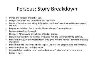 Perseus: Story Breakdown
• Danae and Perseus are lost at sea.
• Dictys saves them and takes them too the shore.
• Danae is forced to marry King Polydectes she doesn’t want to and Perseus doesn’t
like him.
• Polydectes tells him that if he kills Medusa he won’t marry Danae
• Perseus sets off on the road.
• He meets Athena who gives him a shield of bronze.
• He carries on and meets Hermes who gives him the sword and flying sandals.
• He carries on again and meets Hades who gives him the helm of darkness allowing
invisibility.
• He carries on to the cave and flies in past the first two gorgons who are immortal.
• He kills medusa and takes her head.
• He travels back and puts the head on Polydectes’ table and he turns to stone
• Danae is free.
 