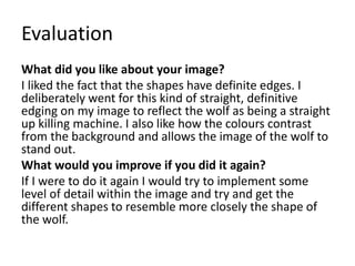 Evaluation
What did you like about your image?
I liked the fact that the shapes have definite edges. I
deliberately went for this kind of straight, definitive
edging on my image to reflect the wolf as being a straight
up killing machine. I also like how the colours contrast
from the background and allows the image of the wolf to
stand out.
What would you improve if you did it again?
If I were to do it again I would try to implement some
level of detail within the image and try and get the
different shapes to resemble more closely the shape of
the wolf.
 