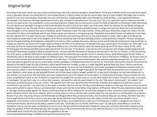 According to the myth, there once was a king named Acrisius, who had a beautiful daughter named Danae. The Oracle of Apollo told Acrisius that there would
come a day when Danae's son would kill him; so he locked Danae in a bronze tower so that she would never marry or have children.The tower had no doors,
except for one very small window. Danae was very sad, until one day, a bright golden light came through the small window; a man appeared holding a
thunderbolt in his hand and although Danae knew he was a god, she didn't know which one. The man said, "Yes, I am a god and I wish to make you my wife. I
can turn this dark prison into a wonderful, sunny and blooming land."Indeed, the horrible prison turned into fields as beautiful as the Elysian Fields themselves,
but one day Acrisius saw light coming out of the small window. He told his men to tear down one of the walls. When he entered, he saw Danae smiling and
holding a baby on her lap. This was Perseus. Acrisius was furious, so he locked Danae and baby Perseus in a large chest and cast them out to sea.Somehow,
they managed to arrive safely to the island of Seriphos, where Polydectes ruled. The king's brother, Dictys, who was a fisherman, caught the chest in his net
and pulled it to shore, freeing Danae and her son. Perseus grew up to become a strong young man. Polydectes heard about Danae and asked her in marriage,
but she rejected him. If it wasn't for Perseus, Polydectes would have married Danae by force; so the king decided to create a plan to get rid of the young
man.Polydectes pretended to marry the daughter of his friend. Everybody had to bring a wedding present, including Perseus. However, Perseus, being poor,
had not brought anything, and Polydectes pretended to be furious. After a heated discussion, Perseus said he would bring him anything the king would ask; so
Polydectes asked for the head of the Gorgon Medusa.Perseus set forth on his adventure; he wandered for days, searching for the Gorgons lair. One night, in an
unknown country he realized how hopeless things were. Medusa was a horrible creature, who had snakes growing out of her head instead of hair, and a
terrifying gaze that literary petrified anyone who would look into her eyes. In his despair, a tall woman and a young man with winged sandals appeared and
introduced themselves as goddess Athena and god Hermes. Hermes said that they were all siblings as Perseus was in fact the son of Zeus, so they would help
him in his quest; so Hermes offered him his winged sandals and the sickle that was used by Cronus to castrate Uranus; while Athena gave him her shield, so
that Perseus would not have to look straight into Medusa's eyes. They also gave him further information on how to find the lair of Medusa. So Perseus went to
the cave of the Graeae, who would lead him further in his adventure. The Graeae were three women who shared a single eye among them. So, when one of
them was about to give the eye to one of the others, Perseus grabbed it and blackmailed them to aid him. So, the Graeae informed him that he should find the
Nymphs of the North to get the Cap of Darkness which would make him invisible, as well as a magic bag.After getting these two items, Perseus eventually
went to the lair of Medusa and her sisters, whom he found sleeping. He wore the Cap of Darkness, and unseen managed to kill Medusa using the sickle; he
then used the shield to carry the head and place it into the magic bag, for even though it was dead, the head still have the potential to turn someone into
stone. Medusa's sisters woke up and attacked Perseus, but he flew away using his winged sandals.On his way back to Seriphus, he had many adventures; in
one of them, he came across the Titan Atlas, who was condemned to carry the heavens on his shoulders. To release him of his pain, Perseus turned him into
stone using Medusa's head, so that he would no longer feel the weight of his burden.Later on, he saw what looked like a statue chained to a rock, so he went
to investigate. He saw that it was not a statue, but a woman, and asked her why she was chained to the rock. "My name is Andromeda", she replied, "and I
have been punished because of my vain mother. She boasted that I was more beautiful than the Nereids. Poseidon was angered and said that I must be
sacrificed to a sea monster," she said. Even as she spoke a monster rose from the sea. Perseus pulled Medusa's head out of the bag; the sea monster turned to
stone and crumbled to pieces. Perseus cut Andromeda's chains and took her to her father, King Cepheus of Phoenicia. When Perseus asked Andromeda's hand
in marriage, Cepheus gladly agreed. So, Perseus and Andromeda set off for Seriphus.On the way they stopped at Larisa, so Perseus could compete in some
games that were held at that time; however, when he threw a discus, it hit an old man who instantly died. The man was Acrisius and therefore, the prophecy
became true; after mourning, Perseus and Andromeda set off again.When they arrived at Seriphus, the first person they met was Dictys, the fisherman who
had brought Danae and Perseus ashore many years ago. Dictys told them how Polydectes had never really married, but since Danae wouldn't marry
Polydectes, he forced her to be his handmaiden. Perseus was furious, so he asked Dictys to take care of Andromeda, in order to avenge for his mother's
mistreatment.Perseus stormed to the palace, walked in and said, "Let all who are my friends shield their eyes!" So saying he raised Medusa's head and
Polydectes and his courtiers were immediately turned to stone. Perseus and Andromeda lived happily for many years and their descendants became great
kings, the greatest of them all being Heracles, the strongest man in the world.Eventually, Perseus was killed by Dionysus. To be immortalised, Perseus and
Andromeda were turned into stars and would live together in the sky.
http://www.greekmythology.com/Myths/Heroes/Perseus/perseus.html
Original Script
 