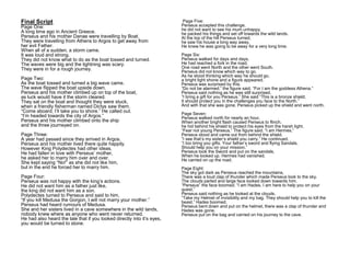 Page Five:
Perseus accepted this challenge,
he did not want to see his mum unhappy.
he packed his things and set off towards the wild lands.
At the top of the hill Perseus turned,
he saw his house a long way away.
He knew he was going to be away for a very long time.
Page Six:
Perseus walked for days and days.
He had reached a fork in the road,
One road went North and the other went South.
Perseus did not know which way to go.
As he stood thinking which way he should go,
a bright light shone and a figure appeared.
Perseus was surprised by this.
“Do not be alarmed.” the figure said. “For I am the goddess Athena.”
Perseus said nothing as he was still surprised.
“I bring a gift for you Perseus.” She said “This is a bronze shield,
It should protect you in the challenges you face to the North.”
And with that she was gone, Perseus picked up the shield and went north.
Page Seven:
Perseus walked north for nearly an hour,
When another bright flash caused Perseus to flinch.
he hid behind his shield to protect his eyes from the harsh light.
“Fear not young Perseus.” The figure said. “I am Hermes.”
Perseus stood and came out from behind the shield.
“I see that’s my sister’s shield you carry.” He continued.
“I too bring you gifts. Your father’s sword and flying Sandals,
Should help you on your mission.”
Perseus took the Sword and put on the sandals,
When he looked up. Hermes had vanished.
He carried on up the road.
Page Eight:
The sky got dark as Perseus reached the mountains,
There was a loud clap of thunder which made Perseus look to the sky.
The clouds parted and large face looked down towards him.
“Perseus” the face boomed. “I am Hades. I am here to help you on your
quest.”
Perseus said nothing as he looked at the clouds.
“Take my Helmet of invisibility and my bag. They should help you to kill the
beast.” Hades boomed.
Perseus bent down and put on the helmet, there was a clap of thunder and
Hades was gone.
Perseus put on the bag and carried on his journey to the cave.
Final Script
Page One:
A long time ago in Ancient Greece.
Perseus and his mother Danae were travelling by Boat.
They were travelling from Athens to Argos to get away from
her evil Father.
When all of a sudden, a storm came.
It was loud and strong.
They did not know what to do as the boat tossed and turned.
The waves were big and the lightning was scary.
They were in for a rough journey.
Page Two:
As the boat tossed and turned a big wave came.
The wave flipped the boat upside down.
Perseus and his mother climbed up on top of the boat,
as luck would have it the storm cleared.
They sat on the boat and thought they were stuck,
when a friendly fisherman named Dictys saw them.
“Come aboard, I’ll take you to shore.” He called out.
“I’m headed towards the city of Argos.”
Perseus and his mother climbed onto the ship
and the three journeyed on.
Page Three:
A year had passed since they arrived in Argos.
Perseus and his mother lived there quite happily.
However King Polydectes had other ideas.
He had fallen in love with Perseus’ mother,
he asked her to marry him over and over.
She kept saying “No!” as she did not like him,
but in the end he forced her to marry him.
Page Four:
Perseus was not happy with the king’s actions.
He did not want him as a father just like,
the king did not want him as a son.
Polydectes turned to Perseus and said to him,
“If you kill Medusa the Gorgon, I will not marry your mother.”
Perseus had heard rumours of Medusa.
She and her sisters lived in a cave somewhere in the wild lands,
nobody knew where as anyone who went never returned.
He had also heard the tale that if you looked directly into it’s eyes,
you would be turned to stone.
 