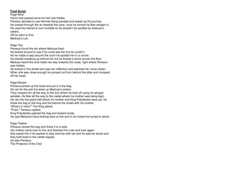Final Script
Page Nine:
Hours had passed since he had met Hades.
Perseus decided to use Hermes flying sandals and speed up the journey.
He soared through the air towards the cave, once he arrived he flew straight in.
He used his helmet to turn invisible so he wouldn’t be spotted by medusa’s
sisters.
Off he went to find,
Medusa’s Lair.
Page Ten:
Perseus found the lair where Medusa lived.
He looked around to see if he could see her but he couldn’t.
As he made is way around the room he spotted her in a corner.
He started sneaking up behind her but he kicked a stone across the floor.
Medusa heard this and made her way towards the noise, right where Perseus
was hidden.
He looked in the shield and saw her reflection and watched her come closer.
When she was close enough he jumped out from behind the pillar and chopped
off her head.
Page Eleven:
Perseus picked up the head and put it in the bag.
He ran for the exit but woke up Medusa’s sisters.
They chased him all the way to the exit where he took off using his winged
sandals. He flew all the way to the castle where his mother was being kept.
He ran into the great hall where his mother and King Polydectes were sat, he
threw the bag to the king and hid behind the shield with his mother.
“What’s in here?” The King asked.
“Proof.” Perseus replied.
King Polydectes opened the bag and looked inside.
He saw Medusa’s face looking back at him and in an instant he turned to stone.
Page Twelve:
Perseus closed the bag and threw it to a side.
His mother came over to him and thanked him over and over again.
She asked him if he wanted to stay and live with her and he said he would and
they both lived in the castle happily.
He was Perseus.
The Protector of the City!
 