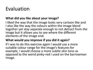 Evaluation
What did you like about your image?
I liked the way that the image looks very cartoon like and
I also like the way the colours within the image blend
together yet stay separate enough to not detract from the
image but it allows you to see where the different
elements of the image end.
What would you improve if you did it again?
If I was to do this exercise again I would use a more
suitable colour range for the image’s features for
example, I would choose a more subtle skin tone as
opposed to the weird pinky-red I used on the barrowman
image.
 