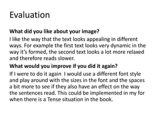 Evaluation
What did you like about your image?
I like the way that the text looks appealing in different
ways. For example the first text looks very dynamic in the
way it’s formed, the second text looks a lot more relaxed
and therefore reads slower.
What would you improve if you did it again?
If I were to do it again I would use a different font style
and play around with the sizes in the font and the spaces
a bit more to see if they also have an effect on the way
the sentences read. This could be implemented in my for
when there is a Tense situation in the book.
 