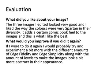Evaluation
What did you like about your image?
The three images I edited looked very good and I
liked the way the colours were very Spartan in their
diversity, it adds a certain comic book feel to the
images and this is what I like the best.
What would you improve if you did it again?
If I were to do it again I would probably try and
experiment a bit more with the different amounts
of Edge Fidelity and Edge Simplicity along with the
amount of levels to make the images look a bit
more abstract in their appearance.
 