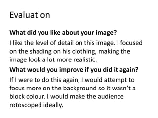 Evaluation
What did you like about your image?
I like the level of detail on this image. I focused
on the shading on his clothing, making the
image look a lot more realistic.
What would you improve if you did it again?
If I were to do this again, I would attempt to
focus more on the background so it wasn’t a
block colour. I would make the audience
rotoscoped ideally.
 