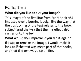 Evaluation
What did you like about your image?
This image of the first line from Fahrenheit 451,
imposed over a burning book. I like the way that
the positioning of the text relates to the book
subject, and the way that the fire effect also
carries onto the text.
What would you improve if you did it again?
If I was to remake the image, I would make it
look as if the text was more part of the books,
and that the text was also on fire.
 