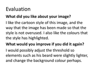 Evaluation
What did you like about your image?
I like the cartoon style of this image, and the
way that the image has been made so that the
style is not overused. I also like the colours that
the style has highlighted.
What would you improve if you did it again?
I would possibly adjust the threshold so
elements such as his beard were slightly lighter,
and change the background colour perhaps.
 