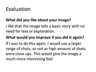 Evaluation
What did you like about your image?
I like that the image tells a basic story with no
need for text or explanation.
What would you improve if you did it again?
If I was to do this again, I would use a larger
range of shots, so not as high amount of shots
were close ups. This would give the image a
much more interesting feel.
 