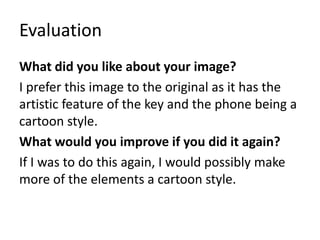 Evaluation
What did you like about your image?
I prefer this image to the original as it has the
artistic feature of the key and the phone being a
cartoon style.
What would you improve if you did it again?
If I was to do this again, I would possibly make
more of the elements a cartoon style.
 