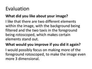 Evaluation
What did you like about your image?
I like that there are two different elements
within the image, with the background being
filtered and the two taxis in the foreground
being rotoscoped, which makes certain
elements stand out.
What would you improve if you did it again?
I would possibly focus on making more of the
foreground rotoscoped, to make the image even
more 3 dimensional.
 