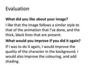 Evaluation
What did you like about your image?
I like that the image follows a similar style to
that of the animation that I’ve done, and the
thick, black lines that are present.
What would you improve if you did it again?
If I was to do it again, I would improve the
quality of the character in the background. I
would also improve the colouring, and add
shading.
 