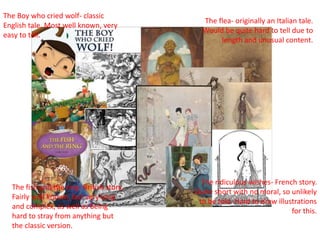 The Boy who cried wolf- classic
English tale. Most well known, very
easy to tell.
The flea- originally an Italian tale.
Would be quite hard to tell due to
length and unusual content.
The ridiculous wishes- French story.
Quite short with no moral, so unlikely
to be told. Hard to draw illustrations
for this.
The fish and the ring- British story.
Fairly well known, but very long
and complex, as well as being
hard to stray from anything but
the classic version.
 