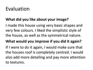 Evaluation
What did you like about your image?
I made this house using very basic shapes and
very few colours. I liked the simplistic style of
the house, as well as the symmetrical nature.
What would you improve if you did it again?
If I were to do it again, I would make sure that
the houses roof is completely centred. I would
also add more detailing and pay more attention
to textures.
 
