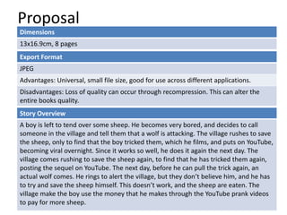 Proposal
Dimensions
13x16.9cm, 8 pages
Story Overview
A boy is left to tend over some sheep. He becomes very bored, and decides to call
someone in the village and tell them that a wolf is attacking. The village rushes to save
the sheep, only to find that the boy tricked them, which he films, and puts on YouTube,
becoming viral overnight. Since it works so well, he does it again the next day. The
village comes rushing to save the sheep again, to find that he has tricked them again,
posting the sequel on YouTube. The next day, before he can pull the trick again, an
actual wolf comes. He rings to alert the village, but they don’t believe him, and he has
to try and save the sheep himself. This doesn’t work, and the sheep are eaten. The
village make the boy use the money that he makes through the YouTube prank videos
to pay for more sheep.
Export Format
JPEG
Advantages: Universal, small file size, good for use across different applications.
Disadvantages: Loss of quality can occur through recompression. This can alter the
entire books quality.
 