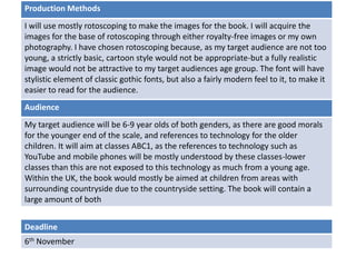 Deadline
6th November
Audience
My target audience will be 6-9 year olds of both genders, as there are good morals
for the younger end of the scale, and references to technology for the older
children. It will aim at classes ABC1, as the references to technology such as
YouTube and mobile phones will be mostly understood by these classes-lower
classes than this are not exposed to this technology as much from a young age.
Within the UK, the book would mostly be aimed at children from areas with
surrounding countryside due to the countryside setting. The book will contain a
large amount of both
Production Methods
I will use mostly rotoscoping to make the images for the book. I will acquire the
images for the base of rotoscoping through either royalty-free images or my own
photography. I have chosen rotoscoping because, as my target audience are not too
young, a strictly basic, cartoon style would not be appropriate-but a fully realistic
image would not be attractive to my target audiences age group. The font will have
stylistic element of classic gothic fonts, but also a fairly modern feel to it, to make it
easier to read for the audience.
 