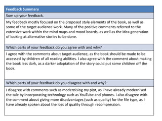 Feedback Summary
Sum up your feedback.
My feedback mostly focused on the proposed style elements of the book, as well as
some of the target audience work. Many of the positive comments referred to the
extensive work within the mind maps and mood boards, as well as the idea generation
of looking at alternative stories to be done.
Which parts of your feedback do you agree with and why?
I agree with the comments about target audience, as the book should be made to be
accessed by children of all reading abilities. I also agree with the comment about making
the book less dark, as a darker adaptation of the story could put some children off the
book.
Which parts of your feedback do you disagree with and why?
I disagree with comments such as modernising my plot, as I have already modernised
the tale by incorporating technology such as YouTube and phones. I also disagree with
the comment about giving more disadvantages (such as quality) for the file type, as I
have already spoken about the loss of quality through recompression.
 