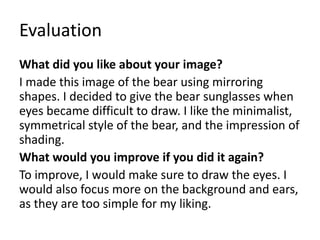 Evaluation
What did you like about your image?
I made this image of the bear using mirroring
shapes. I decided to give the bear sunglasses when
eyes became difficult to draw. I like the minimalist,
symmetrical style of the bear, and the impression of
shading.
What would you improve if you did it again?
To improve, I would make sure to draw the eyes. I
would also focus more on the background and ears,
as they are too simple for my liking.
 