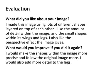 Evaluation
What did you like about your image?
I made this image using lots of different shapes
layered on top of each other. I like the amount
of detail within the image, and the small shapes
within its wings and legs. I also like the
perspective effect the image gives.
What would you improve if you did it again?
I would make the shapes within the image more
precise and follow the original image more. I
would also add more detail to the legs.
 