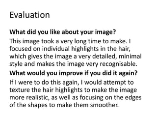 Evaluation
What did you like about your image?
This image took a very long time to make. I
focused on individual highlights in the hair,
which gives the image a very detailed, minimal
style and makes the image very recognisable.
What would you improve if you did it again?
If I were to do this again, I would attempt to
texture the hair highlights to make the image
more realistic, as well as focusing on the edges
of the shapes to make them smoother.
 