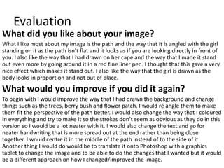 Evaluation
What did you like about your image?
What I like most about my image is the path and the way that it is angled with the girl
standing on it as the path isn’t flat and it looks as if you are looking directly in front of
you. I also like the way that I had drawn on her cape and the way that I made it stand
out even more by going around it in a red fine liner pen. I thought that this gave a very
nice effect which makes it stand out. I also like the way that the girl is drawn as the
body looks in proportion and not out of place.
What would you improve if you did it again?
To begin with I would improve the way that I had drawn the background and change
things such as the trees, berry bush and flower patch. I would re angle them to make
them fit the perspective of the path better. I would also change the way that I coloured
in everything and try to make it so the strokes don’t seem as obvious as they do in this
version so I would be a lot neater with it. I would also change the text and go for
neater handwriting that is more spread out at the end rather than being close
together. I would centre it in the middle of the path instead of to the side of it.
Another thing I would do would be to translate it onto Photoshop with a graphics
tablet to change the image and to be able to do the changes that I wanted but it would
be a different approach on how I changed/improved the image.
 
