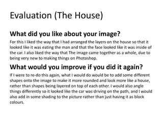 Evaluation (The House)
What did you like about your image?
For this I liked the way that I had arranged the layers on the house so that it
looked like it was eating the man and that the face looked like it was inside of
the car. I also liked the way that The image came together as a whole, due to
being very new to making things on Photoshop.
What would you improve if you did it again?
If I were to re-do this again, what I would do would be to add some different
shapes onto the image to make it more rounded and look more like a house,
rather than shapes being layered on top of each other. I would also angle
things differently so it looked like the car was driving on the path, and I would
also add in some shading to the picture rather than just having it as block
colours.
 