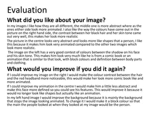 Evaluation
What did you like about your image?
In my images I like how they are all different, the middle one is more abstract where as the
ones either side look more animated. I also like the way the colours have come out in the
picture on the right hand side, the contrast between her black hair and her skin tone came
out very well, this makes her look more realistic
The picture in the centre looks very abstract and looks more like shapes that a person, I like
this because it makes him look very animated compared to the other two images which
look more realistic.
The image on the left has a very good contest of colours between the shadow on his face
and his skin tone. This makes him look very much like he is from a comic book or an
animation that is similar to that look, with block colours and definition between body parts
and clothing.
What would you improve if you did it again?
If I could improve my image on the right I would make the colour contrast between the hair
and the red headband more noticeable, this would make her look more comic book like and
more animated.
If I could improve my animation in the centre I would make him a little less abstract and
make this face more defined so you could see his features. This would improve it because it
would no longer look like shapes but actually like an animation.
In my left hand image I would improve the background because it is mainly the background
that stops the image looking animated. To change it I would make it a block colour so that
the main the people looked at when they looked at my image would be the person.
 
