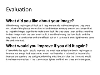 Evaluation
What did you like about your image?
I like the way my images all look as if they were made in the same place; they were
not. Most of the photos were taken inside however my story was set outside so I had
to shop the images together to make them look like they were taken at the same time
in the same place in the best way I could. I also like the way the door looks and the
way there is a consistence with the effect I put on it to make it look slightly comic book
like and animated.
What would you improve if you did it again?
If I could do this again I would improve the way I have edited the boy in my images as
he dose not always look accurate to what I had intended it to look like. I would also
improve the scenery, the background setting was a but dark for the story and would
have been more suited if the scenery was lighter and had less trees and more grass.
 