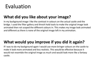 Evaluation
What did you like about your image?
In my background image I like the contrast in colours on the actual castle and the
bridge. I used the filter gallery and thresh hold tools to make the original image look
animated then rot scoped the different colours in. This makes my image look animated
and different as there is none of the original image left in my animation.
What would you improve if you did it again?
If I was to do my background again I would use more bringer colours on the castle to
make it look more animated and less realistic. This would be effective because it
would not resemble the original image as much and would look more like a fantasy
castle.
 