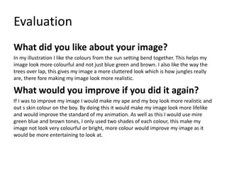 Evaluation
What did you like about your image?
In my illustration I like the colours from the sun setting bend together. This helps my
image look more colourful and not just blue green and brown. I also like the way the
trees over lap, this gives my image a more cluttered look which is how jungles really
are, there fore making my image look more realistic.
What would you improve if you did it again?
If I was to improve my image I would make my ape and my boy look more realistic and
out s skin colour on the boy. By doing this it would make my image look more lifelike
and would improve the standard of my animation. As well as this I would use mire
green blue and brown tones, I only used two shades of each colour, this make my
image not look very colourful or bright, more colour would improve my image as it
would be more entertaining to look at.
 