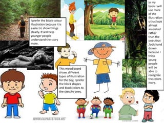 This mood board
shows different
types of illustration
for the boy, I prefer
the block shapes
and block colors to
the sketchy ones.
In my
book I will
use more
of the
illustration
s that look
almost
animated
rather
than the
ones that
,look hand
drawn
because I
think
young
people
will be
able to
recognize
the colors
more.
I prefer the block colour
illustration because it is
easier to show things
clearly. It will help
younger people
understand the story
more.
 
