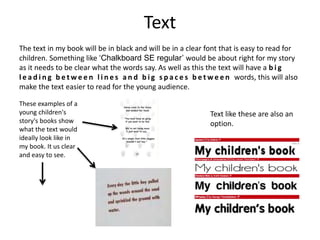 The text in my book will be in black and will be in a clear font that is easy to read for
children. Something like ‘Chalkboard SE regular’ would be about right for my story
as it needs to be clear what the words say. As well as this the text will have a b i g
l e a d i n g b e t w e e n l i n e s a n d b i g s p a c e s b e t w e e n words, this will also
make the text easier to read for the young audience.
These examples of a
young children's
story's books show
what the text would
ideally look like in
my book. It us clear
and easy to see.
Text like these are also an
option.
Text
 