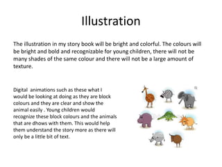 Illustration
The illustration in my story book will be bright and colorful. The colours will
be bright and bold and recognizable for young children, there will not be
many shades of the same colour and there will not be a large amount of
texture.
Digital animations such as these what I
would be looking at doing as they are block
colours and they are clear and show the
animal easily . Young children would
recognize these block colours and the animals
that are dhows with them. This would help
them understand the story more as there will
only be a little bit of text.
 