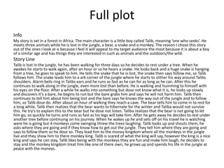 Info
My story is set in a forest in Africa. The main character is a little boy called Talib, meaning ‘one who seeks’. He
meets three animals while he is lost in the jungle, a bear, a snake and a monkey. The reason I chose this story
out of the ones I look at is because I feel it will appeal to my target audience the most because it is about a boy
of a similar age and has things they are interested in such as animals and the outdoors/the wild.
Story Line
Talib is lost in the jungle, he has been walking for three days so he decides to rest under a tree. When he
awakes he starts to walk again, after an hour or so he hears a snake. He looks back and a huge snake is hanging
from a tree, he goes to speak to him. He tells the snake that he is lost, the snake then says follow me, so Talib
follows him. The snake leads him to a ark corner of the jungle where he starts to slither his way around Talibs
shoulders. Alarm bells ring in Talibs ears and he runs as fast as he can for as long as he can. After this he
continues to walk along in the jungle, even more lost than before. He is walking and humming to himself with
his eyes on the floor. After a while he walks into something but dose not know what it is, he looks up slowly
and discovers it’s a bare, he begins to run but the bare grabs him and says he will not harm him. Talib then
continues to tell him about him being lost and the bare says he knows the way out of the jungle and to follow
him, so Talib dose do. After about an hour of walking they reach a cave. The bear tells him to come in to rest for
a long while, Talib then realizes that the bear wants to hibernate for the winter and Taliba would not survive
this. He try's to explain this to the bear but he dose not listen. Taliba realizes that the bear is not going to let
him go, so quickly he turns and runs as fast as his legs will take him. After he gets away he decides to rest under
another tree before continuing on his journey. When he wakes up he and sets off on his travel he is watching
were he is going but 4 monkeys come swinging threw the trees laughing. Talib looks up and shouts them, he
asks where they are going and if they know how to get out the jungle. They tell him where they are going and
says to follow them so he dose so. They lead him to the money kingdom where all the monkeys in the jungle
live and they show him to there monkey king. Talib is scared of what the king will say, however the king is a nice
king and says he can stay, Talib likes being with the monkeys they are fun and make him laugh, he decides to
stay and the monkey kingdom treat him like one of there own, he grows up and spends his life in the jungle at
peace with the moneys.
Full plot
 