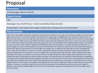 Proposal
Dimensions
10 double pages, 30cm2 x 24.5cm2
Story Overview
Talib is lost in the jungle, he has been walking for three days so he decides to rest under a tree. When he awakes he starts to walk
again, after an hour or so he hears a snake. He looks back and a huge snake is hanging from a tree, he goes to speak to him. He
tells the snake that he is lost, the snake then says follow me, so Talib follows him. The snake leads him to a ark corner of the jungle
where he starts to slither his way around Talibs shoulders. Alarm bells ring in Talibs ears and he runs as fast as he can for as long as
he can. After this he continues to walk along in the jungle, even more lost than before. He is walking and humming to himself with
his eyes on the floor. After a while he walks into something but dose not know what it is, he looks up slowly and discovers it’s a
bare, he begins to run but the bare grabs him and says he will not harm him. Talib then continues to tell him about him being lost
and the bare says he knows the way out of the jungle and to follow him, so Talib dose do. After about an hour of walking they
reach a cave. The bear tells him to come in to rest for a long while, Talib then realizes that the bear wants to hibernate for the
winter and Taliba would not survive this. He try's to explain this to the bear but he dose not listen. Taliba realizes that the bear is
not going to let him go, so quickly he turns and runs as fast as his legs will take him. After he gets away he decides to rest under
another tree before continuing on his journey. When he wakes up he and sets off on his travel he is watching were he is going but
4 monkeys come swinging threw the trees laughing. Talib looks up and shouts them, he asks where they are going and if they know
how to get out the jungle. They tell him where they are going and says to follow them so he dose so. They lead him to the money
kingdom where all the monkeys in the jungle live and they show him to there monkey king. Talib is scared of what the king will say,
however the king is a nice king and says he can stay, Talib likes being with the monkeys they are fun and make him laugh, he
decides to stay and the monkey kingdom treat him like one of there own, he grows up and spends his life in the jungle at peace
with the moneys.
Export Format
JPEG
Advantages: Has a small file size, it can be used without being restricted.
Disadvantages: Loses quality when image is resized, due to compression and recompression.
 