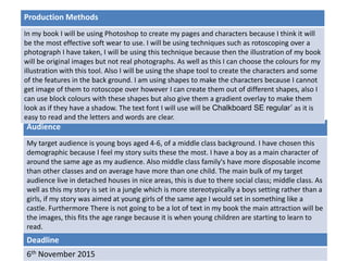 Deadline
6th November 2015
Audience
My target audience is young boys aged 4-6, of a middle class background. I have chosen this
demographic because I feel my story suits these the most. I have a boy as a main character of
around the same age as my audience. Also middle class family's have more disposable income
than other classes and on average have more than one child. The main bulk of my target
audience live in detached houses in nice areas, this is due to there social class; middle class. As
well as this my story is set in a jungle which is more stereotypically a boys setting rather than a
girls, if my story was aimed at young girls of the same age I would set in something like a
castle. Furthermore There is not going to be a lot of text in my book the main attraction will be
the images, this fits the age range because it is when young children are starting to learn to
read.
Production Methods
In my book I will be using Photoshop to create my pages and characters because I think it will
be the most effective soft wear to use. I will be using techniques such as rotoscoping over a
photograph I have taken, I will be using this technique because then the illustration of my book
will be original images but not real photographs. As well as this I can choose the colours for my
illustration with this tool. Also I will be using the shape tool to create the characters and some
of the features in the back ground. I am using shapes to make the characters because I cannot
get image of them to rotoscope over however I can create them out of different shapes, also I
can use block colours with these shapes but also give them a gradient overlay to make them
look as if they have a shadow. The text font I will use will be Chalkboard SE regular’ as it is
easy to read and the letters and words are clear.
 