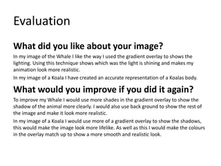 Evaluation
What did you like about your image?
In my image of the Whale I like the way I used the gradient overlay to shows the
lighting. Using this technique shows which was the light is shining and makes my
animation look more realistic.
In my image of a Koala I have created an accurate representation of a Koalas body.
What would you improve if you did it again?
To improve my Whale I would use more shades in the gradient overlay to show the
shadow of the animal more clearly. I would also use back ground to show the rest of
the image and make it look more realistic.
In my image of a Koala I would use more of a gradient overlay to show the shadows,
this would make the image look more lifelike. As well as this I would make the colours
in the overlay match up to show a more smooth and realistic look.
 