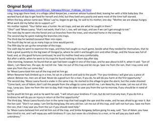 Original Script
http://www.worldoftales.com/African_folktales/African_Folktale_44.html
Long, long ago there lived, in a village called Keejee′jee, a woman whose husband died, leaving her with a little baby boy. She
worked hard all day to get food for herself and child, but they lived very poorly and were most of the time half-starved.
When the boy, whose name was ’Mvoo′ Laa′na, began to get big, he said to his mother, one day: “Mother, we are always hungry.
What work did my father do to support us?”
His mother replied: “Your father was a hunter. He set traps, and we ate what he caught in them.”
“Oho!” said ’Mvoo Laana; “that’s not work; that’s fun. I, too, will set traps, and see if we can’t get enough to eat.”
The next day he went into the forest and cut branches from the trees, and returned home in the evening.
The second day he spent making the branches into traps.
The third day he twisted cocoanut fiber into ropes.
The fourth day he set up as many traps as time would permit.
The fifth day he set up the remainder of the traps.
The sixth day he went to examine the traps, and they had caught so much game, beside what they needed for themselves, that he
took a great quantity to the big town of Oongoo′ja, where he sold it and bought corn and other things, and the house was full of
food; and, as this good fortune continued, he and his mother lived very comfortably.
But after a while, when he went to his traps he found nothing in them day after day.
One morning, however, he found that an ape had been caught in one of the traps, and he was about to kill it, when it said: “Son of
Adam, I am Neea′nee, the ape; do not kill me. Take me out of this trap and let me go. Save me from the rain, that I may come and
save you from the sun some day.”
So ’Mvoo Laana took him out of the trap and let him go.
When Neeanee had climbed up in a tree, he sat on a branch and said to the youth: “For your kindness I will give you a piece of
advice: Believe me, men are all bad. Never do a good turn for a man; if you do, he will do you harm at the first opportunity.”
The second day, ’Mvoo Laana found a snake in the same trap. He started to the village to give the alarm, but the snake shouted:
“Come back, son of Adam; don’t call the people from the village to come and kill me. I am Neeo′ka, the snake. Let me out of this
trap, I pray you. Save me from the rain to-day, that I may be able to save you from the sun to-morrow, if you should be in need of
help.”
So the youth let him go; and as he went he said, “I will return your kindness if I can, but do not trust any man; if you do him a
kindness he will do you an injury in return at the first opportunity.”
The third day, ’Mvoo Laana found a lion in the same trap that had caught the ape and the snake, and he was afraid to go near it. But
the lion said: “Don’t run away; I am Sim′ba Kong′way, the very old lion. Let me out of this trap, and I will not hurt you. Save me from
the rain, that I may save you from the sun if you should need help.”
So ’Mvoo Laana believed him and let him out of the trap, and Simba Kongway, before going his way, said: “Son of Adam, you have
been kind to me, and I will repay you with kindness if I can; but never do a kindness to a man, or he will pay you back with
unkindness.”
 