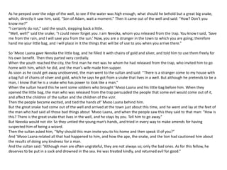 As he peeped over the edge of the well, to see if the water was high enough, what should he behold but a great big snake,
which, directly it saw him, said, “Son of Adam, wait a moment.” Then it came out of the well and said: “How? Don’t you
know me?”
“I certainly do not,” said the youth, stepping back a little.
“Well, well!” said the snake; “I could never forget you. I am Neeoka, whom you released from the trap. You know I said, ‘Save
me from the rain, and I will save you from the sun.’ Now, you are a stranger in the town to which you are going; therefore
hand me your little bag, and I will place in it the things that will be of use to you when you arrive there.”
So ’Mvoo Laana gave Neeoka the little bag, and he filled it with chains of gold and silver, and told him to use them freely for
his own benefit. Then they parted very cordially.
When the youth reached the city, the first man he met was he whom he had released from the trap, who invited him to go
home with him, which he did, and the man’s wife made him supper.
As soon as he could get away unobserved, the man went to the sultan and said: “There is a stranger come to my house with
a bag full of chains of silver and gold, which he says he got from a snake that lives in a well. But although he pretends to be a
man, I know that he is a snake who has power to look like a man.”
When the sultan heard this he sent some soldiers who brought ’Mvoo Laana and his little bag before him. When they
opened the little bag, the man who was released from the trap persuaded the people that some evil would come out of it,
and affect the children of the sultan and the children of the vizir.
Then the people became excited, and tied the hands of ’Mvoo Laana behind him.
But the great snake had come out of the well and arrived at the town just about this time, and he went and lay at the feet of
the man who had said all those bad things about ’Mvoo Laana, and when the people saw this they said to that man: “How is
this? There is the great snake that lives in the well, and he stays by you. Tell him to go away.”
But Neeoka would not stir. So they untied the young man’s hands, and tried in every way to make amends for having
suspected him of being a wizard.
Then the sultan asked him, “Why should this man invite you to his home and then speak ill of you?”
And ’Mvoo Laana related all that had happened to him, and how the ape, the snake, and the lion had cautioned him about
the results of doing any kindness for a man.
And the sultan said: “Although men are often ungrateful, they are not always so; only the bad ones. As for this fellow, he
deserves to be put in a sack and drowned in the sea. He was treated kindly, and returned evil for good.”
 