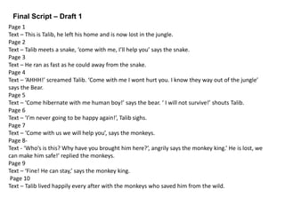 Final Script – Draft 1
Page 1
Text – This is Talib, he left his home and is now lost in the jungle.
Page 2
Text – Talib meets a snake, ‘come with me, I’ll help you’ says the snake.
Page 3
Text – He ran as fast as he could away from the snake.
Page 4
Text – ‘AHHH!’ screamed Talib. ‘Come with me I wont hurt you. I know they way out of the jungle’
says the Bear.
Page 5
Text – ‘Come hibernate with me human boy!’ says the bear. ‘ I will not survive!’ shouts Talib.
Page 6
Text – ‘I’m never going to be happy again!’, Talib sighs.
Page 7
Text – ‘Come with us we will help you’, says the monkeys.
Page 8-
Text - ‘Who’s is this? Why have you brought him here?’, angrily says the monkey king.’ He is lost, we
can make him safe!’ replied the monkeys.
Page 9
Text – ‘Fine! He can stay,’ says the monkey king.
Page 10
Text – Talib lived happily every after with the monkeys who saved him from the wild.
 