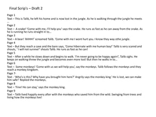 Final Scrip's – Draft 2
Page 1
Text – This is Talib, he left his home and is now lost in the jungle. As he is walking through the jungle he meets
…
Page 2
Text – A snake! ‘Come with me, I’ll help you’ says the snake. He runs as fast as he can away from the snake. As
he is running he runs straight in to…
Page 3
Text – A bear! ‘AHHH!’ screamed Talib. ‘Come with me I wont hurt you. I know they way othe jungle.
Page 4
Text – But they reach a cave and the bare says, ‘Come hibernate with me human boy!’ Talib is very scared and
shouts, ‘ I will not survive!’ shouts Talib. He runs as fast as he can!
Page 5
Text – After a while he slows down and begins to walk. ‘I’m never going to be happy again!’, Talib sighs. He
keeps on walking threw the jungle and becomes even more lost! But then he walks in to…
Page 6
Text – Some monkeys! ‘Come with us we will help you’, say the monkeys. Talib follows the monkeys and they
reach a monkey kingdom.
Page 7-
Text - ‘Who’s is this? Why have you brought him here?’ Angrily says the monkey king.’ He is lost, we can make
him safe!’ Replied the monkeys.
Page 8
Text – ‘Fine! He can stay,’ says the monkey king.
Page 9
Text – Talib lived happily every after with the monkeys who saved him from the wild. Swinging from trees and
living how the monkeys live!
 