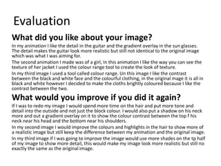 Evaluation
What did you like about your image?
In my animation I like the detail in the guitar and the gradient overlay in the sun glasses.
The detail makes the guitar look more realistic but still not identical to the original image
which was what I was aiming for.
The second animation I made was of a girl, In this animation I like the way you can see the
texture of her jacket I used the colour range tool to create the look of texture.
In my third image I used a tool called colour range. Un this image I like the contrast
between the black and white face and the colourful clothing, in the original mage it is all in
black and white however I decided to make the cloths brightly coloured because I like the
contrast between the two.
What would you improve if you did it again?
If I was to redo my image I would spend more time on the hair and put more tone and
detail into the outside and not just the block colour. I would also put a shadow on his neck
more and out a gradient overlay on it to show the colour contrast between the top f his
neck near his head and the bottom near his shoulders.
In my second image I would improve the colours and highlights in the hair to show more of
a realistic image but still keep the difference between my animation and the original image.
In my third image if I was going to improve the image would use more shades on the tp half
of my image to show more detail, this would make my image look more realistic but still no
exactly the same as the original image.
 