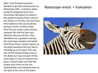 After I had finished my book I
decided to go back and practice my
Photoshop skills. I created a Zebra
using the polygonal lasso tool.
One thing I like about my Zebra is
the gradient overlay that I used on
the stripes on his face, this was how
they looked on the source photo,
because of this I tried to make
them by just using a color overlay
however this did not look very
affective. Because of this I then
decided to try a gradient overlay,
this technique worked a lot better.
One thing I think I could improve on
my Zebra would be the hair that is
standing up on his back. This was
one of the hardest thing to do on
the Zebra as it was not part of the
main body. If I was to improve this
piece I would make sure that the
stripes and colors on the hair
looked better and matched more to
the look of the rest of the Zebra.
Rotoscope revisit + Evaluation
 