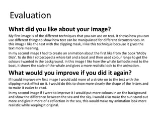 Evaluation
What did you like about your image?
My first image is of the different techniques that you can use on text. It shows how you can
use different things to show how text can be manipulated for different circumstances. In
this image I like the text with the clipping mask, I like this technique because it gives the
text more meaning.
In my second image I had to create an animation about the first like from the book ‘Moby
Dick’. To do this I rotoscoped a whale tail and a boat and then used colour range to get the
colours I wanted in the background. In this image I like how the whale tail looks next to the
boat, it shows the scale of the whale and gives a more realistic look to the animation .
What would you improve if you did it again?
If I could improve my first image I would add more of a stroke on to the text with the
clipping mask effect on it. I would do this to show more clearly the shape of the letters and
to make it easier to read.
In my second image if I were to improve it I would put more colours in on the background
and show the difference between the sea and the sky. I would also make the sun stand out
more and give it more of a reflection in the sea, this would make my animation look more
realistic while keeping it original.
 