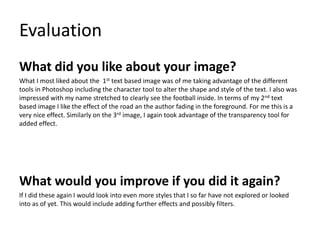 Evaluation
What did you like about your image?
What I most liked about the 1st text based image was of me taking advantage of the different
tools in Photoshop including the character tool to alter the shape and style of the text. I also was
impressed with my name stretched to clearly see the football inside. In terms of my 2nd text
based image I like the effect of the road an the author fading in the foreground. For me this is a
very nice effect. Similarly on the 3rd image, I again took advantage of the transparency tool for
added effect.
What would you improve if you did it again?
If I did these again I would look into even more styles that I so far have not explored or looked
into as of yet. This would include adding further effects and possibly filters.
 